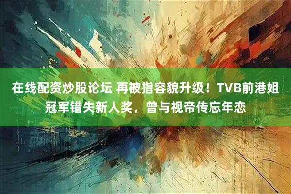 在线配资炒股论坛 再被指容貌升级！TVB前港姐冠军错失新人奖，曾与视帝传忘年恋