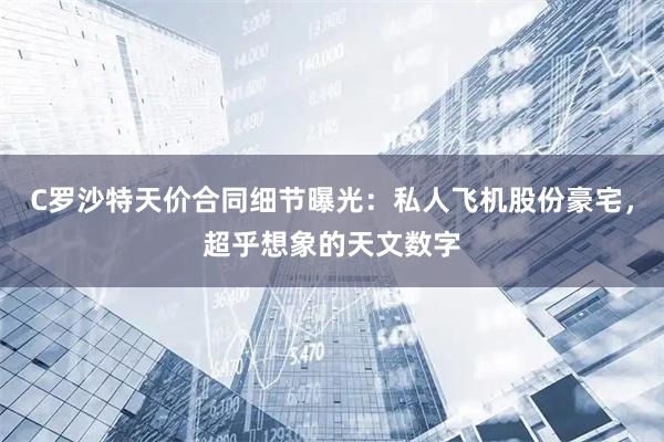 C罗沙特天价合同细节曝光：私人飞机股份豪宅，超乎想象的天文数字