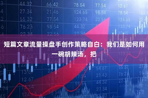 短篇文章流量操盘手创作策略自白：我们是如何用一碗胡辣汤，把