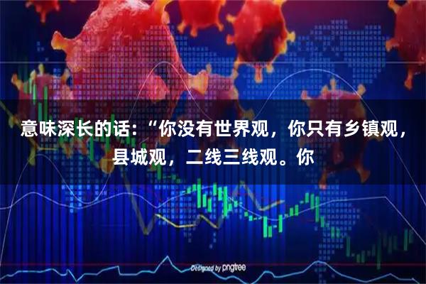 意味深长的话: “你没有世界观，你只有乡镇观，县城观，二线三线观。你