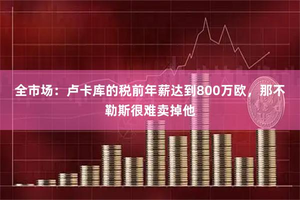 全市场：卢卡库的税前年薪达到800万欧，那不勒斯很难卖掉他