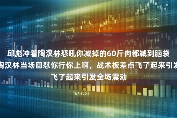 邱彪冲着陶汉林怒吼你减掉的60斤肉都减到脑袋里去了，陶汉林当场回怼你行你上啊，战术板差点飞了起来引发全场震动